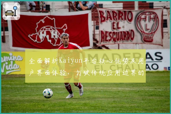 全面解析Kaiyun平台核心优势及用户界面体验，打破传统应用边界的创新实践