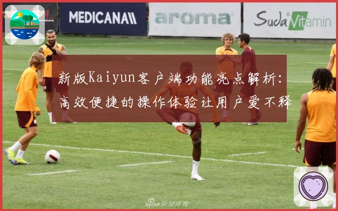 新版Kaiyun客户端功能亮点解析：高效便捷的操作体验让用户爱不释手